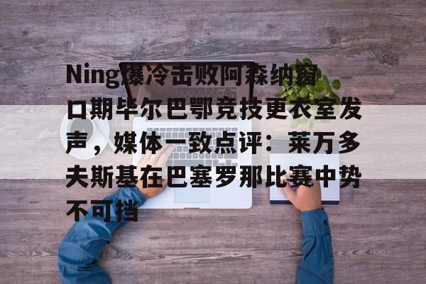 开云APP下载-Ning爆冷击败阿森纳窗口期毕尔巴鄂竞技更衣室发声，媒体一致点评：莱万多夫斯基在巴塞罗那比赛中势不可挡的简单介绍